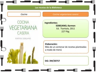 Las recetas de la Biblioteca
Cocina

Cocina vegetariana casera

Ingredientes:
SOBEJANO, Karmen
Ed. Ttarttalo, 2011
227 Pág.

Elaboración:
Más de un centenar de recetas planteadas
a modo de menú

SIG: 3M/30757
72

 
