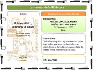 Las recetas de la Biblioteca
Galicia

O Barquilleiro, vendedor d'olvido
Ingredientes:
ALVAREZ GONZÁLEZ, Martín,
JIMÉNEZ PAZ, Mª Carmen
Ed. Toxosouto, 2009
86 p.

Elaboración:
Traballo etnográfico e gastronómico sobre
o pasado e presente do barquillo, ese
doce de masa torrada antes vencellado ás
festas, feiras e romerías de Galicia.

SIG: GAL/9091
80

 