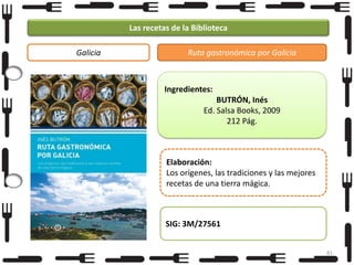 Las recetas de la Biblioteca
Galicia

Ruta gastronómica por Galicia

Ingredientes:
BUTRÓN, Inés
Ed. Salsa Books, 2009
212 Pág.

Elaboración:
Los orígenes, las tradiciones y las mejores
recetas de una tierra mágica.

SIG: 3M/27561
81

 