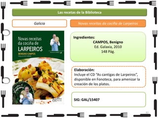 Las recetas de la Biblioteca
Galicia

Novas receitas da cociña de Larpeiros

Ingredientes:
CAMPOS, Benigno
Ed. Galaxia, 2010
148 Pág.

Elaboración:
Incluye el CD “As cantigas de Larpeiros”,
disponible en Fonoteca, para amenizar la
creación de los platos.

SIG: GAL/15407
82

 