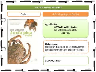 Las recetas de la Biblioteca
Galicia

A Cociña galega en España

Ingredientes:
COSTA CLAVELL, Xavier
Ed. Sotelo Blanco, 2006
311 Pág.

Elaboración:
Incluye un directorio de los restaurantes
gallegos repartidos por España y Galicia.

SIG: GAL/12733
83

 