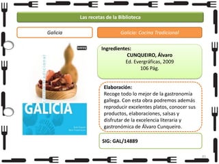 Las recetas de la Biblioteca
Galicia

Galicia: Cocina Tradicional
Ingredientes:
CUNQUEIRO, Álvaro
Ed. Evergráficas, 2009
106 Pág.
Elaboración:
Recoge todo lo mejor de la gastronomía
gallega. Con esta obra podremos además
reproducir excelentes platos, conocer sus
productos, elaboraciones, salsas y
disfrutar de la excelencia literaria y
gastronómica de Álvaro Cunqueiro.
SIG: GAL/14889
85

 