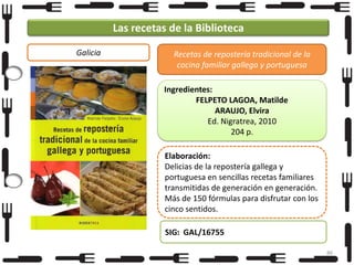 Las recetas de la Biblioteca
Galicia

Recetas de repostería tradicional de la
cocina familiar gallega y portuguesa
Ingredientes:
FELPETO LAGOA, Matilde
ARAUJO, Elvira
Ed. Nigratrea, 2010
204 p.
Elaboración:
Delicias de la repostería gallega y
portuguesa en sencillas recetas familiares
transmitidas de generación en generación.
Más de 150 fórmulas para disfrutar con los
cinco sentidos.
SIG: GAL/16755
86

 