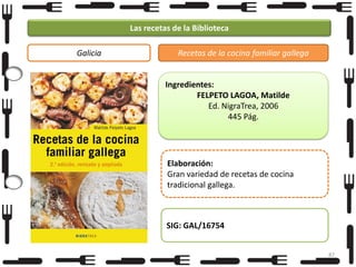 Las recetas de la Biblioteca
Galicia

Recetas de la cocina familiar gallega

Ingredientes:
FELPETO LAGOA, Matilde
Ed. NigraTrea, 2006
445 Pág.

Elaboración:
Gran variedad de recetas de cocina
tradicional gallega.

SIG: GAL/16754
87

 
