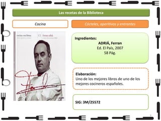 Las recetas de la Biblioteca
Cocina

Cócteles, aperitivos y entrantes

Ingredientes:
ADRIÁ, Ferran
Ed. El País, 2007
58 Pág.

Elaboración:
Uno de los mejores libros de uno de los
mejores cocineros españoles.

SIG: 3M/25572
9

 