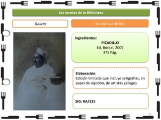 Las recetas de la Biblioteca
La cocina práctica

Galicia

Ingredientes:
PICADILLO
Ed. Boreal, 2009
375 Pág.

Foto

Elaboración:
Edición limitada que incluye serigrafías, en
papel de algodón, de artistas gallegos

SIG: RA/235
92

 