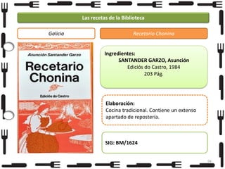 Las recetas de la Biblioteca
Galicia

Recetario Chonina

Ingredientes:
SANTANDER GARZO, Asunción
Ediciós do Castro, 1984
203 Pág.

Elaboración:
Cocina tradicional. Contiene un extenso
apartado de repostería.

SIG: BM/1624
94

 