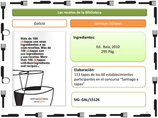 Las recetas de la Biblioteca
Galicia

Santiago (é)tapas

Ingredientes:
Ed. Baía, 2010
295 Pág.

Elaboración:
113 tapas de los 60 establecimientos
participantes en el concurso “Santiago e
tapas”

SIG: GAL/15126
95

 