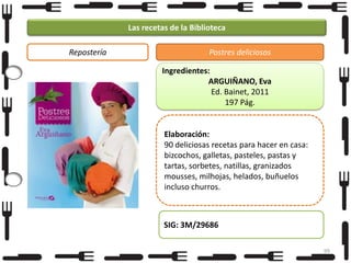 Las recetas de la Biblioteca
Repostería

Postres deliciosos
Ingredientes:
ARGUIÑANO, Eva
Ed. Bainet, 2011
197 Pág.

Elaboración:
90 deliciosas recetas para hacer en casa:
bizcochos, galletas, pasteles, pastas y
tartas, sorbetes, natillas, granizados
mousses, milhojas, helados, buñuelos
incluso churros.

SIG: 3M/29686
99

 