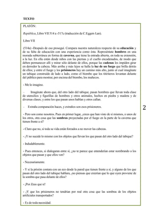2
TEXTO
PLATÓN:
República, Libro VII 514 a -517c (traducción de C.Eggers Lan).
Libro VII
(514a) -Después de eso proseguí. Compara nuestra naturaleza respecto de su educación y
de su falta de educación con una experiencia como ésta. Represéntate hombres en una
morada subterránea en forma de caverna, que tiene la entrada abierta, en toda su extensión,
a la luz. En ella están desde niños con las piernas y el cuello encadenados, de modo que
deben permanecer allí y mirar sólo delante de ellos, porque las cadenas les impiden girar
en derredor la cabeza. Más arriba y más lejos se halla la luz de un fuego que brilla detrás
de ellos; y entre el fuego y los prisioneros hay un camino más alto, junto al cual imagínate
un tabique construido de lado a lado, como el biombo que los titiriteros levantan delante
del público para mostrar, por encima del biombo, los muñecos.
- Me lo imagino.
– Imagínate ahora que, del otro lado del tabique, pasan hombres que llevan toda clase
de utensilios y figurillas de hombres y otros animales, hechos en piedra y madera y de
diversas clases; y entre los que pasan unos hablan y otros callan.
– Extraña comparación haces, y extraños son esos prisioneros.
- Pero son como nosotros. Pues en primer lugar, ¿crees que han visto de sí mismos, o unos de
los otros, otra cosa que las sombras proyectadas por el fuego en la parte de la caverna que
tienen frente a sí?
- Claro que no, si toda su vida están forzados a no mover las cabezas.
- ¿Y no sucede lo mismo con los objetos que llevan los que pasan del otro lado del tabique?
- Indudablemente.
- Pues entonces, si dialogaran entre sí, ¿no te parece que entenderían estar nombrando a los
objetos que pasan y que ellos ven?
- Necesariamente.
- Y si la prisión contara con un eco desde la pared que tienen frente a sí, y alguno de los que
pasan del otro lado del tabique hablara, ¿no piensas que creerían que lo que oyen proviene de
la sombra que pasa delante de ellos?
- ¡Por Zeus que sí!
- ¿Y que los prisioneros no tendrían por real otra cosa que las sombras de los objetos
artificiales transportados?
- Es de toda necesidad.
 