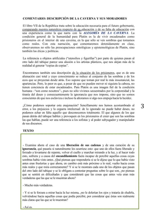 3
COMENTARIO: DESCRIPCIÓN DE LA CAVERNA Y SUS MORADORES
El libro VII de la República trata sobre la educación necesaria para el futuro gobernante,
comparando nuestra naturaleza respecto de su educación y de su falta de educación con
una experiencia como la que narra con la ALEGORÍA DE LA CAVERNA. La
condición general de la humanidad para Platón es la de vivir encadenados como
prisioneros en el interior de una caverna, en la que sólo se ven sombras que tomamos
como reales. Con esta narración, que comentaremos detenidamente en clase,
observaremos no sólo las preocupaciones ontológicas y epistemológicas de Platón, sino
también las éticas y políticas.
La referencia a objetos artificiales (“utensilios y figurillas”) por parte de quienes pasan al
otro lado del tabique parece una alusión a los artistas plásticos, que nos alejan más de la
realidad al generar “copias de copias”.
Encontramos también una descripción de la situación de los prisioneros, que es de una
alienación casi total y cuyo conocimiento se reduce al conjunto de las sombras y de los
ecos que se proyectan desde atrás. Eso supone que toman por real lo más insustancial, las
apariencias. Pero, lo peor es que, a pesar de que no pueden mover ni siquiera la cabeza, no
tienen conciencia de estar encadenados. Para Platón es una imagen fiel de la condición
humana –“son como nosotros”-, pues no sólo vivimos secuestrados por la corporeidad y la
tiranía del deseo y consecuentemente la ignorancia que nos impone, sino que no somos
conscientes de que nos esclaviza e incluso la añoramos si algo nos empuja hacia la lucidez.
¿Cómo podemos soportar esta enajenación? Sencillamente nos hemos acostumbrado al
error, a los prejuicios y la ceguera intelectual: de lo ignorado no puede haber deseo, no
podemos echar en falta aquello que desconocemos totalmente. El que algunos de los que
pasan detrás del tabique hablen y provoquen en los prisioneros el creer que son las sombras
las que hablan, puede ser una referencia a los sofistas y al poder subyugador y manipulador
de sus discursos.
TEXTO
- Examina ahora el caso de una liberación de sus cadenas y de una curación de su
ignorancia, qué pasaría si naturalmente les ocurriese esto: que uno de ellos fuera liberado y
forzado a levantarse de repente, volver el cuello y marchar mirando a la luz, y al hacer todo
esto, sufriera y a causa del encandilamiento fuera incapaz de percibir aquellas cosas cuyas
sombras había visto antes. ¿Qué piensas que respondería si se le dijese que lo que había visto
antes eran fruslerías y que ahora, en cambio está más próximo a lo real, vuelto hacia cosas
más reales y que mira correctamente? Y si se le mostrara cada uno de los objetos que pasan
del otro lado del tabique y se le obligara a contestar preguntas sobre lo que son, ¿no piensas
que se sentirá en dificultades y que considerará que las cosas que antes veía eran más
verdaderas que las que se le muestran ahora?
- Mucho más verdaderas.
- Y si se le forzara a mirar hacia la luz misma, ¿no le dolerían los ojos y trataría de eludirla,
volviéndose hacia aquellas cosas que podía percibir, por considerar que éstas son realmente
más claras que las que se le muestran?
-Así es.
 
