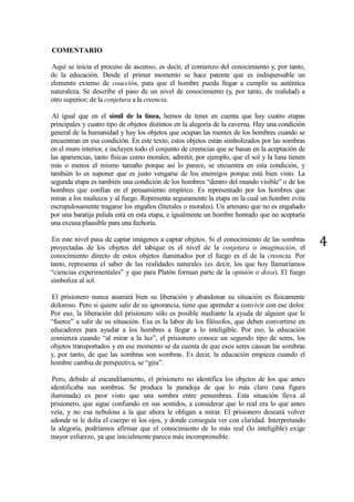 4
COMENTARIO
Aquí se inicia el proceso de ascenso, es decir, el comienzo del conocimiento y, por tanto,
de la educación. Desde el primer momento se hace patente que es indispensable un
elemento externo de coacción, para que el hombre pueda llegar a cumplir su auténtica
naturaleza. Se describe el paso de un nivel de conocimiento (y, por tanto, de realidad) a
otro superior; de la conjetura a la creencia.
Al igual que en el símil de la línea, hemos de tener en cuenta que hay cuatro etapas
principales y cuatro tipo de objetos distintos en la alegoría de la caverna. Hay una condición
general de la humanidad y hay los objetos que ocupan las mentes de los hombres cuando se
encuentran en esa condición. En este texto, estos objetos están simbolizados por las sombras
en el muro interior, e incluyen todo el conjunto de creencias que se basan en la aceptación de
las apariencias, tanto físicas como morales; admitir, por ejemplo, que el sol y la luna tienen
más o menos el mismo tamaño porque así lo parece, se encuentra en esta condición, y
también lo es suponer que es justo vengarse de los enemigos porque está bien visto. La
segunda etapa es también una condición de los hombres “dentro del mundo visible” o de los
hombres que confían en el pensamiento empírico. Es representado por los hombres que
miran a los muñecos y al fuego. Representa seguramente la etapa en la cual un hombre evita
escrupulosamente tragarse los engaños (literales o morales). Un artesano que no es engañado
por una baratija pulida está en esta etapa, e igualmente un hombre honrado que no aceptaría
una excusa plausible para una fechoría.
En este nivel pasa de captar imágenes a captar objetos. Si el conocimiento de las sombras
proyectadas de los objetos del tabique es el nivel de la conjetura o imaginación, el
conocimiento directo de estos objetos iluminados por el fuego es el de la creencia. Por
tanto, representa el saber de las realidades naturales (es decir, los que hoy llamaríamos
“ciencias experimentales” y que para Platón forman parte de la opinión o doxa). El fuego
simboliza al sol.
El prisionero nunca asumirá bien su liberación y abandonar su situación es físicamente
doloroso. Pero si quiere salir de su ignorancia, tiene que aprender a convivir con ese dolor.
Por eso, la liberación del prisionero sólo es posible mediante la ayuda de alguien que le
“fuerce” a salir de su situación. Esa es la labor de los filósofos, que deben convertirse en
educadores para ayudar a los hombres a llegar a lo inteligible. Por eso, la educación
comienza cuando “al mirar a la luz”, el prisionero conoce un segundo tipo de seres, los
objetos transportados y en ese momento se da cuenta de que esos seres causan las sombras
y, por tanto, de que las sombras son sombras. Es decir, la educación empieza cuando el
hombre cambia de perspectiva, se “gira”.
Pero, debido al encandilamiento, el prisionero no identifica los objetos de los que antes
identificaba sus sombras. Se produce la paradoja de que lo más claro (una figura
iluminada) es peor visto que una sombra entre penumbras. Esta situación lleva al
prisionero, que sigue confiando en sus sentidos, a considerar que lo real era lo que antes
veía, y no esa nebulosa a la que ahora le obligan a mirar. El prisionero deseará volver
adonde ni le dolía el cuerpo ni los ojos, y donde conseguía ver con claridad. Interpretando
la alegoría, podríamos afirmar que el conocimiento de lo más real (lo inteligible) exige
mayor esfuerzo, ya que inicialmente parece más incomprensible.
 