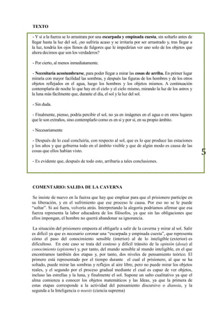 5
TEXTO
- Y si a la fuerza se lo arrastrara por una escarpada y empinada cuesta, sin soltarlo antes de
llegar hasta la luz del sol, ¿no sufriría acaso y se irritaría por ser arrastrado y, tras llegar a
la luz, tendría los ojos llenos de fulgores que le impedirían ver uno solo de los objetos que
ahora decimos que son los verdaderos?
- Por cierto, al menos inmediatamente.
- Necesitaría acostumbrarse, para poder llegar a mirar las cosas de arriba. En primer lugar
miraría con mayor facilidad las sombras, y después las figuras de los hombres y de los otros
objetos reflejados en el agua, luego los hombres y los objetos mismos. A continuación
contemplaría de noche lo que hay en el cielo y el cielo mismo, mirando la luz de los astros y
la luna más fácilmente que, durante el día, el sol y la luz del sol.
- Sin duda.
- Finalmente, pienso, podría percibir el sol, no ya en imágenes en el agua o en otros lugares
que le son extraños, sino contemplarlo como es en sí y por sí, en su propio ámbito.
- Necesariamente
- Después de lo cual concluiría, con respecto al sol, que es lo que produce las estaciones
y los años y que gobierna todo en el ámbito visible y que de algún modo es causa de las
cosas que ellos habían visto.
- Es evidente que, después de todo esto, arribaría a tales conclusiones.
COMENTARIO: SALIDA DE LA CAVERNA
Se insiste de nuevo en la fuerza que hay que emplear para que el prisionero participe en
su liberación, y en el sufrimiento que ese proceso le causa. Por eso no se le puede
“soltar”. Si así fuera, volvería atrás. Interpretando la alegoría podríamos afirmar que esa
fuerza representa la labor educadora de los filósofos, ya que sin las obligaciones que
ellos impongan, el hombre no querrá abandonar su ignorancia.
La situación del prisionero empeora al obligarle a salir de la caverna y mirar al sol. Salir
es difícil ya que es necesario coronar una “escarpada y empinada cuesta”, que representa
cómo el paso del conocimiento sensible (interior) al de lo inteligible (exterior) es
dificultoso. En este caso se trata del costoso y difícil tránsito de la opinión (doxa) al
conocimiento (episteme) y, por tanto, del mundo sensible al mundo inteligible, en el que
encontramos también dos etapas y, por tanto, dos niveles de pensamiento teórico. El
primero está representado por el tiempo durante el cual el prisionero, al que se ha
soltado, puede mirar las sombras y reflejos al aire libre, pero no puede mirar los objetos
reales, y el segundo por el proceso gradual mediante el cual es capaz de ver objetos,
incluso las estrellas y la luna, y finalmente el sol. Supone un salto cualitativo ya que el
alma comienza a conocer los objetos matemáticos y las Ideas, ya que la primera de
estas etapas corresponde a la actividad del pensamiento discursivo o dianoia, y la
segunda a la Inteligencia o noesis (ciencia suprema)
 