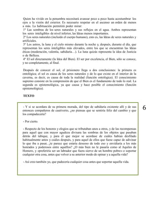 6
Quien ha vivido en la penumbra necesitará avanzar poco a poco hasta acostumbrar los
ojos a la visión del exterior. Es necesario respetar en el ascenso un orden de menos
a más. La habituación permitirá poder mirar:
1º Las sombras de los seres naturales y sus reflejos en el agua. Ambos representan
los seres inteligibles de nivel inferior, las Ideas menos importantes.
2º Los seres naturales (incluido el cuerpo humano), esto es, las Ideas de seres naturales y
artificiales.
3º Los astros, la luna y el cielo mismo durante la noche y, después, durante el día, que
representan los seres inteligibles más elevados, entre los que se encuentran las Ideas
éticas (moderación, valentía, sabiduría…). La luna quizás representa la idea de Justicia
o de Belleza.
4º El sol directamente (la Idea del Bien). El ser por excelencia, el Bien, sólo se conoce,
y no completamente, al final.
Después de conocer el sol, el prisionero llega a dos conclusiones: la primera es
ontológica; el sol es causa de los seres naturales y de lo que existe en el interior de la
caverna, es decir, es causa de toda la realidad (función ontológica). El conocimiento
supremo consiste en la comprensión de que el Bien es el fundamento de todo lo real. La
segunda es epistemológica, ya que causa y hace posible el conocimiento (función
epistemológica).
TEXTO
- Y si se acordara de su primera morada, del tipo de sabiduría existente allí y de sus
entonces compañeros de cautiverio, ¿no piensas que se sentiría feliz del cambio y que
los compadecería?
- Por cierto.
- Respecto de los honores y elogios que se tributaban unos a otros, y de las recompensas
para aquel que con mayor agudeza divisara las sombras de los objetos que pasaban
detrás del tabique, y para el que mejor se acordase de cuáles habían desfilado
habitualmente antes y cuáles después, y para aquel de ellos que fuese capaz de adivinar
lo que iba a pasar, ¿te parece que estaría deseoso de todo eso y envidiaría a los más
honrados y poderosos entre aquéllos? ¿O más bien no le pasaría como al Aquiles de
Homero, y «preferiría ser un labrador que fuera siervo de un hombre pobre» o soportar
cualquier otra cosa, antes que volver a su anterior modo de opinar y a aquella vida?
- Así creo también yo, que padecería cualquier cosa antes que soportar aquella vida.
 