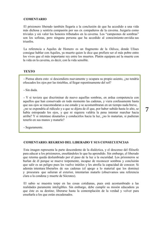 7
COMENTARIO
El prisionero liberado también llegaría a la conclusión de que ha accedido a una vida
más dichosa y sentiría compasión por sus ex compañeros de la caverna. Juzgaría como
triviales y sin valor los honores tributados en la caverna. Los “campeones de sombras”
son los sofistas, pero ninguna persona que ha accedido al conocimiento envidia sus
triunfos.
La referencia a Aquiles de Homero es un fragmento de la Odisea, donde Ulises
consigue hablar con Aquiles, ya muerto quien le dice que prefiere ser el más pobre entre
los vivos que el más importante rey entre los muertos. Platón equipara así la muerte con
la vida en la caverna, es decir, con la vida sensible.
TEXTO
- Piensa ahora esto: si descendiera nuevamente y ocupara su propio asiento, ¿no tendría
ofuscados los ojos por las tinieblas, al llegar repentinamente del sol?
- Sin duda.
- Y si tuviera que discriminar de nuevo aquellas sombras, en ardua competencia con
aquellos que han conservado en todo momento las cadenas, y viera confusamente hasta
que sus ojos se reacomodaran a ese estado y se acostumbraran en un tiempo nada breve,
¿no se expondría al ridículo y a que se dijera de él que, por haber subido hasta lo alto, se
había estropeado los ojos, y que ni siquiera valdría la pena intentar marchar hacia
arriba? Y si intentase desatarlos y conducirlos hacia la luz, ¿no lo matarían, si pudieran
tenerlo en sus manos y matarlo?
- Seguramente.
COMENTARIO: REGRESO DEL LIBERADO Y SUS CONSECUENCIAS
Esta imagen representa la parte descendente de la dialéctica, y el descenso del filósofo
para educar a los prisioneros, enseñándoles lo que ha aprendido. Sin embargo, el liberado
que retorna queda deslumbrado por el paso de la luz a la oscuridad. Los prisioneros se
burlan de él porque se mueve torpemente, incapaz de reconocer sombras y concluirán
que salir es un peligro pues les vuelve inútiles y les atrofia la capacidad de conocer. Si
además intentara liberarlos de sus cadenas (el apego a lo material que los domina)
y procurara que salieran al exterior, intentarían matarlo (observamos una referencia
clara a la condena y muerte de Sócrates).
El sabio se muestra torpe en las cosas cotidianas, pues está acostumbrado a las
realidades puramente inteligibles. Sin embargo, debe cumplir su misión educadora ya
que éste es su destino; liberarse hasta la contemplación de la verdad y volver para
enseñarla a los que están encadenados.
 
