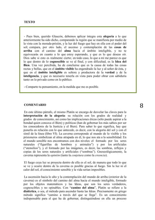 8
TEXTO
- Pues bien, querido Glaucón, debemos aplicar íntegra esta alegoría a lo que
anteriormente ha sido dicho, comparando la región que se manifiesta por medio de
la vista con la morada-prisión, y la luz del fuego que hay en ella con el poder del
sol; compara, por otro lado, el ascenso y contemplación de las cosas de
arriba con el camino del alma hacia el ámbito inteligible, y no te
equivocarás en cuanto a lo que estoy esperando, y que es lo que deseas oír.
Dios sabe si esto es realmente cierto; en todo caso, lo que a mí me parece es que
lo que dentro de lo cognoscible se ve al final, y con dificultad, es la Idea del
Bien. Una vez percibida, ha de concluirse que es la causa de todas las cosas
rectas y bellas, que en el ámbito visible ha engendrado la luz y al señor de ésta, y
que en el ámbito inteligible es señora y productora de la verdad y de la
inteligencia, y que es necesario tenerla en vista para poder obrar con sabiduría
tanto en lo privado como en lo público.
- Comparto tu pensamiento, en la medida que me es posible.
COMENTARIO
En este último párrafo, el mismo Platón se encarga de desvelar las claves para la
interpretación de la alegoría: su relación con los grados de realidad y
grados de conocimiento, así como las implicaciones éticas (sólo puede aspirar a la
bondad quien conozca el Bien) y políticas (han de gobernar los más sabios por ser
los conocedores de la Justicia y el Bien). Para saber lo que significa, hay que
ponerla en relación con lo que antecede, es decir, con la alegoría del sol y con el
símil de la línea (libro VI). La caverna corresponde al mundo de lo visible y los
prisioneros simbolizan al alma atrapada en él, lo que nos ata a la sensibilidad. En
el mundo sensible nos encontramos con dos niveles: el formado por los seres
naturales (“figurillas de hombres y animales”) y por los artificiales
(“utensilios”), y el formado por las imágenes, es decir, las sombras, reflejos y
copias de los seres naturales y artificiales (“sombras”). Gnoseológicamente, la
caverna representa la opinión (tanto la conjetura como la creencia).
El fuego cuya luz se proyecta dentro de ella es el sol, de manera que todo lo que
se ve y ocurre dentro de la caverna es posible gracias al fuego. Sin la luz ni el
calor del sol, el conocimiento sensible y la vida serían imposibles.
La ascensión hacia lo alto y la contemplación del mundo de arriba (exterior de la
caverna) es el símbolo del camino del alma hacia el mundo inteligible, formado
por los objetos matemáticos y las Ideas, que son los seres verdaderos,
cognoscibles y no opinables. Con “camino del alma”, Platón se refiere a la
dialéctica, o sea, el método para ascender hasta las Ideas. Precisamente en griego
método significa “camino a través del que se llega”. Es un conocimiento
indispensable para el que ha de gobernar, distinguiéndose en ella un proceso
 