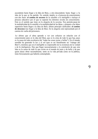 9
ascendente hasta llegar a la Idea de Bien, y otro descendente hasta llegar a la
idea de la que se ha partido. En sentido amplio es el proceso de conocimiento
con dos fases: el camino de ascenso de lo sensible a lo inteligible e incluye el
proceso educativo por el que se superan los distintos niveles de conocimiento.
Este es el sentido que tiene en la alegoría de la caverna. Nos permite pasar de
la multiplicidad de lo sensible a la multiplicidad de las Ideas, y después a las Ideas
superiores hasta llegar a la Idea de Bien, último principio unificador; el camino
de descenso tras llegar a la Idea de Bien. En la alegoría está representado por el
camino de vuelta del prisionero.
Lo último que el alma aprende a ver con esfuerzo en relación con el
conocimiento puro es la idea del Bien, que es la cima de todo lo que hay, pues
es la causa de toda excelencia (de “todas las cosas rectas y bellas”). En el mundo
sensible ha generado la luz y el sol (que es así literalmente un “vástago del
Bien”), mientras que en el inteligible es responsable de la existencia de la verdad
y de la inteligencia. Hay que llegar necesariamente a la conclusión de que esta
idea es la causa de todo lo que existe en el mundo de justo y de bello y de que
quien desee obrar racionalmente, tanto en la vida privada como en la pública,
tiene forzosamente que haberla contemplado.
 