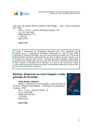 BIBLIOTECA PROVINCIAL DA CORUÑA LETRAS GALEGAS 2013:
GUÍA DE LECTURA - ROBERTO VIDAL BOLAÑO
10
John Gay e de Bertolt Brecht / Roberto Vidal Bolaño. -- Vigo : Xerais de Galicia,
D.L. 1998
100 p. ; 21 cm. -- (Centro Dramático Galego ; 24)
D.L. VG. 390-1998
ISBN 84-8302-277-X
I. TITULO
869.9-2"19"
GAL/7779
Rastros: desgracia en catro tempos e unha
presada de recordos
Vidal Bolaño, Roberto
Rastros : desgracia en catro tempos e unha presada de
recordos / Roberto Vidal Bolaño. -- [Santiago de Compostela] :
Positivas, 1998
95 p. ; 17 cm. -- (Popular Teatro ; 4)
D.L. C. 902-1998
ISBN 84-87783-50-3
I. TITULO
869.9-2"19"
GAL/7596
O autor e dramaturgo de Compostela amósanos aquí unha adaptación que
realizara para un espectáculo homónimo presentado en xullo do ano 1994,
partindo da “Ópera do Mendigo” que John Gay estreara en Londres en 1728 e que
Bertolt Brecht recuperou posteriormente na peza “A Ópera de catro cartos” e na
narración “A novela de catro cartos” . Partindo dos textos suliñados, Vidal Bolaño
constrúe unha notable peza que ten como eixe central os supostos amoríos entre
Polly e Mackie, O Navallas (ou Sr. Bennet), e no que se van entrecruzar moitos
outos motivos que dan conta da corrupción xeneralizada existente por aquel entón
nun Londres atemporal e alegórico.
 