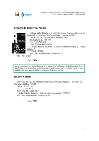 BIBLIOTECA PROVINCIAL DA CORUÑA LETRAS GALEGAS 2013:
GUÍA DE LECTURA - ROBERTO VIDAL BOLAÑO
13
Becerra de Becerreá, Afonso
Robero Vidal Bolaño e o xogo do teatro / Afonso Becerra de
Becerreá. -- Santiago de Compostela : Laiovento, [2012]
191 p. ; 22 cm. -- (Laiovento. Ensaio ; 300)
Bibliografía: p. 189-190
D.L. C. 2576-2012
ISBN 978-84-8487-229-0
1. Vidal Bolaño, Roberto - Cr¡tica e interpretación 2. Teatro
gallego I.
TITULO II. SERIE
821.134.4 Vidal Bolaño, Roberto 1.07
821.134.4-2"19"
GAL/2378
Franco, Camilo
Dez obras na vida de Roberto Vidal Bolaño / Camilo Franco. -- Cesuras (A
Coru¤a) : Biblos, [2012]
142 p. : il. ; 22 cm
D.L. C. 2382-2012
ISBN 978-84-15086-30-7
1. Vidal Bolaño, Roberto - Cr¡tica e interpretación I. TITULO
821.134.4 Vidal Bolaño, Roberto 1.06
GAL/1587
Libro especialmente indicado para as profesoras e profesores de Bacherelato, Artes
Escénicas, animadora/es socioculturais e, sobretodo, para a xente nova e para
aquelas persoas que decidisen non deixar de crecer nunca.
 
