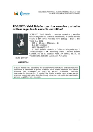 BIBLIOTECA PROVINCIAL DA CORUÑA LETRAS GALEGAS 2013:
GUÍA DE LECTURA - ROBERTO VIDAL BOLAÑO
14
ROBERTO Vidal Bolaño : escritor escénico ; estudios
críticos seguidos da comedia Anxeliños!
ROBERTO Vidal Bolaño : escritor escénico ; estudios
críticos seguidos da comedia Anxeliños! / [Carmen Becerra
Suárez e Mª Teresa Vilariño Picos (eds.)]. -- Lugo : Tris
Tram, D.L. 2002
395 p. ; 20 cm. -- (Máscaras ; 2)
D.L. LU. 324-2002
ISBN 84-89377-37-5
1. Vidal Bolaño, Roberto - Crítica e interpretaci¢n 2.
Teatro gallego - S. XX - Historia y crítica I. Becerra Suárez,
Carmen, ed. lit. II. Vilariño Picos, Mª Teresa, ed. lit. III.
Vidal Bolaño, Roberto. Anxeliños! IV. SERIE
869.9-2.09"19"
GAL/10524
O autor mostra unha traxectoria dun extraordinario dramaturgo onde se mesturan,
confunden e reelaboran os planos literarios. Vidal Bolaño pertenece dos autores
literarios moi interesados na posta en escena; producción, dirección,
interpretación, iluminación… O propio Vidal Bolaño sinalaba como o texto escrito
era mero soporte para algo de máis alcance e interese: a creación de espectáculos
perante un público real e concreto.
 