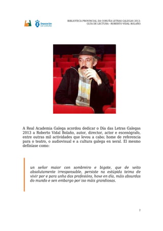BIBLIOTECA PROVINCIAL DA CORUÑA LETRAS GALEGAS 2013:
GUÍA DE LECTURA - ROBERTO VIDAL BOLAÑO
2
A Real Academia Galega acordou dedicar o Día das Letras Galegas
2013 a Roberto Vidal Bolaño, autor, director, actor e escenógrafo,
entre outras mil actividades que levou a cabo; home de referencia
para o teatro, o audiovisual e a cultura galega en xeral. El mesmo
defíníase como:
un señor maior con sombreiro e bigote, que de xeito
absolutamente irresponsable, persiste na estúpida teima de
vivir por e para unha das profesións, hoxe en día, máis absurdas
do mundo e sen embargo por iso máis grandiosas.
 