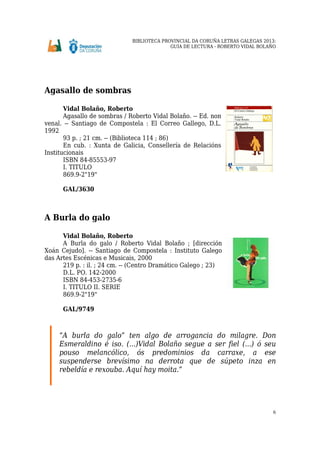 BIBLIOTECA PROVINCIAL DA CORUÑA LETRAS GALEGAS 2013:
GUÍA DE LECTURA - ROBERTO VIDAL BOLAÑO
6
Agasallo de sombras
Vidal Bolaño, Roberto
Agasallo de sombras / Roberto Vidal Bolaño. -- Ed. non
venal. -- Santiago de Compostela : El Correo Gallego, D.L.
1992
93 p. ; 21 cm. -- (Biblioteca 114 ; 86)
En cub. : Xunta de Galicia, Consellería de Relacións
Institucionais
ISBN 84-85553-97
I. TITULO
869.9-2"19"
GAL/3630
A Burla do galo
Vidal Bolaño, Roberto
A Burla do galo / Roberto Vidal Bolaño ; [dirección
Xoán Cejudo]. -- Santiago de Compostela : Instituto Galego
das Artes Escénicas e Musicais, 2000
219 p. : il. ; 24 cm. -- (Centro Dramático Galego ; 23)
D.L. PO. 142-2000
ISBN 84-453-2735-6
I. TITULO II. SERIE
869.9-2"19"
GAL/9749
“A burla do galo” ten algo de arrogancia do milagre. Don
Esmeraldino é iso. (...)Vidal Bolaño segue a ser fiel (...) ó seu
pouso melancólico, ós predominios da carraxe, a ese
suspenderse brevísimo na derrota que de súpeto inza en
rebeldía e rexouba. Aquí hay moita.”
 