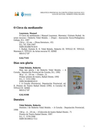 BIBLIOTECA PROVINCIAL DA CORUÑA LETRAS GALEGAS 2013:
GUÍA DE LECTURA - ROBERTO VIDAL BOLAÑO
7
O Circo da medianoite
Lourenzo, Manuel
O Circo da medianoite / Manuel Lourenzo. Maremia / Euloxio Ruibal. As
actas escuras / Roberto Vidal Bolaño. -- [Vigo] : Asociación Socio-Pedagóxica
Galega, D.L. 1997
234 p. ; 22 cm. -- (Nosa literatura ; 45)
D.L. VG. 836-1997
ISBN 84-89679-50-9
I. Ruibal, Euloxio R. II. Vidal Bolaño, Roberto III. TITULO IV. TITULO:
Maremia V. TITULO: As Actas escuras VI. SERIE
869.9-2"19"
GAL/7545
Días sen gloria
Vidal Bolaño, Roberto
Días sen gloria / de Roberto Vidal Bolaño. -- A
Coruña : Diputación Provincial da Coruña, D.L. 1992
96 p. : il. ; 20 cm. -- (Teatro ; 2)
Primer premio de teatro, Rafael Dieste, 1992
D.L. C. 1151-1992
ISBN 84-86040-63-9
I. A Coruña (Provincia). Deputación Provincial, ed.
II. Premio de Teatro Rafael Dieste (1992. A Coruña) III.
TITULO IV. SERIE
869.9-2"19"
GAL/4108
Doentes
Vidal Bolaño, Roberto
Doentes / de Roberto Vidal Bolaño. -- A Coruña : Deputación Provincial,
1998
146 p. : il. ; 20 cm. -- (Colección de teatro Rafael Dieste ; 7)
Premio de Teatro Rafael Dieste, 1997
D.L. C. 1576-1998
ISBN 84-89652-73-2
 