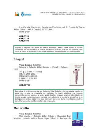 BIBLIOTECA PROVINCIAL DA CORUÑA LETRAS GALEGAS 2013:
GUÍA DE LECTURA - ROBERTO VIDAL BOLAÑO
8
I. A Coruña (Provincia). Deputación Provincial, ed. II. Premio de Teatro
Rafael Dieste (1997. A Coruña) III. TITULO
869.9-2"19"
GAL/7728
GAL/7729
GAL/4493
Integral
Vidal Bolaño, Roberto
Integral / Roberto Vidal Bolaño. -- Ferrol : Embora,
2003
101 p. ; 21 cm. -- (Teatro)
D.L. C. 2489-2002
ISBN 84-95460-23-8
I. TITULO II. SERIE
869.9-2"19"
GAL/10739
Mar revolto
Vidal Bolaño, Roberto
Mar revolto / Roberto Vidal Bolaño ; [dirección José
Martins ; estudio crítico Inma López Silva]. -- Santiago de
Supuso o regreso do autor ao teatro histórico. Neste conta cómo o réxime
franquista decidiu convertir o Hostal dos Reis Católicos, que era un hospital, nun
hotel, e cómo os enfermos crónicos se quedaron desperdigados por Compostela.
Esta obra é a última escrita por Roberto Vidal Bolaño e foi rematada cando xa
sabía que a vida se escapaba con rapidez. No texto adivíñase ese engano
consentido que ás veces é a vida. Vidal Bolaño, singular sinal de identidade do
teatro galego contemporáneo, manexa con sabedoría o tempo, a atmosfera e os
diálogos nun antigo cabaré no que conviven os sonos duns e nostalgias doutros
convértense nunha lúcida metáfora da existencia.
 