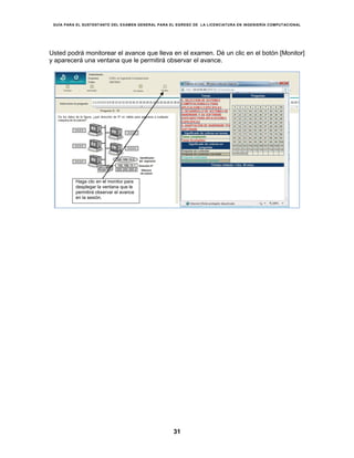 GUÍA PARA EL SUSTENTANTE DEL EXAMEN GENERAL PARA EL EGRESO DE LA LICENCIATURA EN INGENIERÍA COMPUTACIONAL
31
Usted podrá monitorear el avance que lleva en el examen. Dé un clic en el botón [Monitor]
y aparecerá una ventana que le permitirá observar el avance.
Haga clic en el monitor para
desplegar la ventana que le
permitirá observar el avance
en la sesión.
 