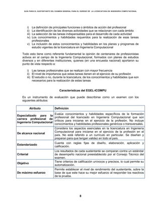 GUÍA PARA EL SUSTENTANTE DEL EXAMEN GENERAL PARA EL EGRESO DE LA LICENCIATURA EN INGENIERÍA COMPUTACIONAL
8
i) La definición de principales funciones o ámbitos de acción del profesional
ii) La identificación de las diversas actividades que se relacionan con cada ámbito
iii) La selección de las tareas indispensables para el desarrollo de cada actividad
iv) Los conocimientos y habilidades requeridos para la realización de esas tareas
profesionales
v) La inclusión de estos conocimientos y habilidades en los planes y programas de
estudio vigentes de la licenciatura en Ingeniería Computacional
Todo esto tiene como referente fundamental la opinión de centenares de profesionistas
activos en el campo de la Ingeniería Computacional, formados con planes de estudios
diversos y en diferentes instituciones, quienes (en una encuesta nacional) aportaron su
punto de vista respecto a:
i) Las tareas profesionales que se realizan con mayor frecuencia
ii) El nivel de importancia que estas tareas tienen en el ejercicio de su profesión
iii) El estudio o no, durante la licenciatura, de los conocimientos y habilidades que son
necesarios para la realización de estas tareas
Características del EGEL-ICOMPU
Es un instrumento de evaluación que puede describirse como un examen con los
siguientes atributos:
Atributo Definición
Especializado para la
carrera profesional de
Ingeniería Computacional
Evalúa conocimientos y habilidades específicos de la formación
profesional del licenciado en Ingeniería Computacional que son
críticos para iniciarse en el ejercicio de la profesión. No incluye
conocimientos y habilidades profesionales genéricos o transversales.
De alcance nacional
Considera los aspectos esenciales en la licenciatura en Ingeniería
Computacional para iniciarse en el ejercicio de la profesión en el
país. No está referido a un currículo en particular. Se diseñan y
preparan para que tengan validez en todo el país.
Estandarizado
Cuenta con reglas fijas de diseño, elaboración, aplicación y
calificación.
Criterial
Los resultados de cada sustentante se comparan contra un estándar
de desempeño nacional preestablecido por el Consejo Técnico del
examen.
Objetivo
Tiene criterios de calificación unívocos y precisos, lo cual permite su
automatización.
De máximo esfuerzo
Permite establecer el nivel de rendimiento del sustentante, sobre la
base de que este hace su mejor esfuerzo al responder los reactivos
de la prueba.
 