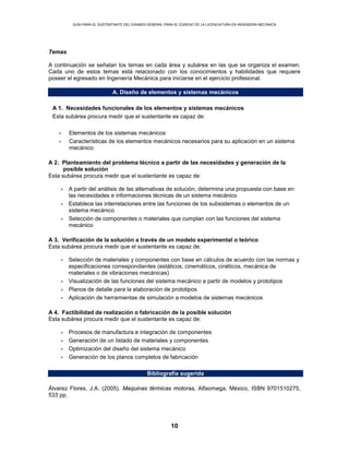 GUÍA PARA EL SUSTENTANTE DEL EXAMEN GENERAL PARA EL EGRESO DE LA LICENCIATURA EN INGENIERÍA MECÁNICA
10
Temas
A continuación se señalan los temas en cada área y subárea en las que se organiza el examen.
Cada uno de estos temas está relacionado con los conocimientos y habilidades que requiere
poseer el egresado en Ingeniería Mecánica para iniciarse en el ejercicio profesional.
A. Diseño de elementos y sistemas mecánicos
A 1. Necesidades funcionales de los elementos y sistemas mecánicos
Esta subárea procura medir que el sustentante es capaz de:
• Elementos de los sistemas mecánicos
• Características de los elementos mecánicos necesarios para su aplicación en un sistema
mecánico
A 2. Planteamiento del problema técnico a partir de las necesidades y generación de la
posible solución
Esta subárea procura medir que el sustentante es capaz de:
• A partir del análisis de las alternativas de solución, determina una propuesta con base en
las necesidades e informaciones técnicas de un sistema mecánico
• Establece las interrelaciones entre las funciones de los subsistemas o elementos de un
sistema mecánico
• Selección de componentes o materiales que cumplan con las funciones del sistema
mecánico
A 3. Verificación de la solución a través de un modelo experimental o teórico
Esta subárea procura medir que el sustentante es capaz de:
• Selección de materiales y componentes con base en cálculos de acuerdo con las normas y
especificaciones correspondientes (estáticos, cinemáticos, cinéticos, mecánica de
materiales o de vibraciones mecánicas)
• Visualización de las funciones del sistema mecánico a partir de modelos y prototipos
• Planos de detalle para la elaboración de prototipos
• Aplicación de herramientas de simulación a modelos de sistemas mecánicos
A 4. Factibilidad de realización o fabricación de la posible solución
Esta subárea procura medir que el sustentante es capaz de:
• Procesos de manufactura e integración de componentes
• Generación de un listado de materiales y componentes
• Optimización del diseño del sistema mecánico
• Generación de los planos completos de fabricación
Bibliografía sugerida
Álvarez Flores, J.A. (2005). Maquinas térmicas motoras, Alfaomega, México, ISBN 9701510275,
533 pp.
 