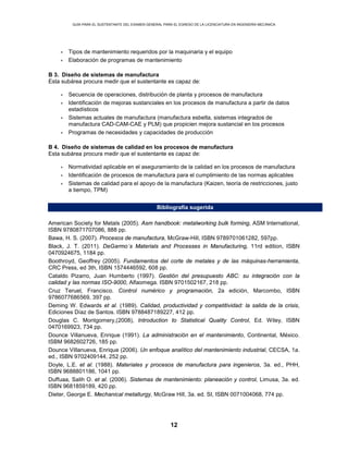 GUÍA PARA EL SUSTENTANTE DEL EXAMEN GENERAL PARA EL EGRESO DE LA LICENCIATURA EN INGENIERÍA MECÁNICA
12
• Tipos de mantenimiento requeridos por la maquinaria y el equipo
• Elaboración de programas de mantenimiento
B 3. Diseño de sistemas de manufactura
Esta subárea procura medir que el sustentante es capaz de:
• Secuencia de operaciones, distribución de planta y procesos de manufactura
• Identificación de mejoras sustanciales en los procesos de manufactura a partir de datos
estadísticos
• Sistemas actuales de manufactura (manufactura esbelta, sistemas integrados de
manufactura CAD-CAM-CAE y PLM) que propicien mejora sustancial en los procesos
• Programas de necesidades y capacidades de producción
B 4. Diseño de sistemas de calidad en los procesos de manufactura
Esta subárea procura medir que el sustentante es capaz de:
• Normatividad aplicable en el aseguramiento de la calidad en los procesos de manufactura
• Identificación de procesos de manufactura para el cumplimiento de las normas aplicables
• Sistemas de calidad para el apoyo de la manufactura (Kaizen, teoría de restricciones, justo
a tiempo, TPM)
Bibliografía sugerida
American Society for Metals (2005). Asm handbook: metalworking bulk forming, ASM International,
ISBN 9780871707086, 888 pp.
Bawa, H. S. (2007). Procesos de manufactura, McGraw-Hill, ISBN 9789701061282, 597pp.
Black, J. T. (2011). DeGarmo´s Materials and Processes in Manufacturing, 11rd edition, ISBN
0470924675, 1184 pp.
Boothroyd, Geoffrey (2005). Fundamentos del corte de metales y de las máquinas-herramienta,
CRC Press, ed 3th, ISBN 1574446592, 608 pp.
Cataldo Pizarro, Juan Humberto (1997). Gestión del presupuesto ABC: su integración con la
calidad y las normas ISO-9000, Alfaomega. ISBN 9701502167, 218 pp.
Cruz Teruel, Francisco. Control numérico y programación, 2a edición, Marcombo, ISBN
9786077686569, 397 pp.
Deming W. Edwards et al. (1989). Calidad, productividad y competitividad: la salida de la crisis,
Ediciones Díaz de Santos. ISBN 9788487189227, 412 pp.
Douglas C. Montgomery,(2008), Introduction to Statistical Quality Control, Ed. Wiley, ISBN
0470169923, 734 pp.
Dounce Villanueva, Enrique (1991). La administración en el mantenimiento, Continental, México.
ISBM 9682602726, 185 pp.
Dounce Villanueva, Enrique (2006). Un enfoque analítico del mantenimiento industrial, CECSA, 1a.
ed., ISBN 9702409144, 252 pp.
Doyle, L.E. et al. (1988). Materiales y procesos de manufactura para ingenieros, 3a. ed., PHH,
ISBN 9688801186, 1041 pp.
Duffuaa, Salih O. et al. (2006). Sistemas de mantenimiento: planeación y control, Limusa, 3a. ed.
ISBN 9681859189, 420 pp.
Dieter, George E. Mechanical metallurgy, McGraw Hill, 3a. ed. SI, ISBN 0071004068, 774 pp.
 