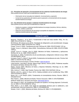 GUÍA PARA EL SUSTENTANTE DEL EXAMEN GENERAL PARA EL EGRESO DE LA LICENCIATURA EN INGENIERÍA MECÁNICA
14
C 2. Principios de operación y funcionamiento de los sistemas transformadores de energía
Esta subárea procura medir que el sustentante es capaz de:
• Información de los manuales de instalación, funcionamiento y operación
• Control de los parámetros del sistema para la operación y funcionamiento de los equipos
transformadores de energía
C 3. Uso eficiente de los equipos o sistemas transformadores de energía
Esta subárea procura medir que el sustentante es capaz de:
• Analiza los equipos o sistemas transformadores de energía (mecánica, térmica, eléctrica,
química, cinética y potencial)
• Selección de las tendencias de tecnología susceptible de adaptarse a los equipos o
sistemas transformadores de energía
Bibliografía sugerida
Bergman, Theodore L. et al. (2011). Fundamentals of heat and mass transfer. Wiley, 7th. Ed.,
ISBN: 978-0-470-50197-9, 1048 pp.
Bill Whitman, Bill Johnson et al. (2010). Tecnología de refrigeración y aire acondicionado, Cengage
Learning Editores, ISBN: 978-6074811414. 399 pp.
Cengel, Yunus A. (2006). Transferencia de calor, McGraw-Hill. ISBN: 978-9701044841. 821 pp.
Cengel, Yunus A. y Michael A. Boles (2009). Termodinámica, McGraw-Hill. ISBN: 978-9701072868.
1008 pp.
Cengel, Yunus A.; Cimbala, John N. (2006). Mecánica de fluidos, fundamentos y aplicaciones.
McGraw Hill, 4a. ed., ISBN: 9789701056127.
Hernández, E. (2002). Fundamentos de aire acondicionado y refrigeración, Editorial Limusa. ISBN:
978-9681806040, 200 pp.
Incropera, Frank P. y David P. Dewitt (2000). Fundamentos de transferencia de calor, Prentice Hall.
ISBN-13: 978-9701701706. 886 pp.
Instituto Nacional de Ecología y Cambio Climático. www.ine.gob.mx
López-Herrera, José María; Herrada, Miguel Ángel; Barrera, Antonio (2005). Problemas resueltos
de mecánica de fluidos, McGraw Hill, 272 pp.
Mataix, Claudio (2005). Mecánica de fluidos y máquinas hidráulicas, Alfaomega, 2a. ed., ISBN:
9789701510575, 660 pp.
Mills, Anthony F. (1998). Heat Transfer, Prentice Hall. ISBN: 978-0139476242. 954 pp.
Mitchell, John W. y James E. Braun (2012). Heating ventilation and air conditioning, Wiley, ISBN:
978-0-470-62457-9, 600 pp.
Moran, M.J. y H.N Shapiro (2004). Fundamentos de termodinámica técnica, Reverte. ISBN-13:
978-8429143133.
Mott, Robert L. (2006). Mecánica de fluidos, Pearson Educación. ISBN-13: 978-9702608059.
NOM-001-SEDE-2012, Secretaría de Energía. www.sener.gob.mx
Pita, Edward G. (2001). Air Conditioning Principles and Systems: An Energy Approach, Continental,
4ta. ed. ISBN-13: 978-0130928726. 524 pp.
Ribot, Martin J. et al. (2009). Guía rápida de necesidades térmicas para la calefacción y aire
acondicionado, Ediciones Experiencia. ISBN-13: 978-8496283794
Streeter, Víctor L. (2000). Mecánica de fluidos, McGraw-Hill. ISBN-13: 978-9586009874.
 