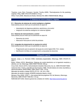 GUÍA PARA EL SUSTENTANTE DEL EXAMEN GENERAL PARA EL EGRESO DE LA LICENCIATURA EN INGENIERÍA MECÁNICA
15
Theodore, Louis; Ricci, Francesco; Vanvliet, Timothy (2009). Thermodynamics for the practicing
engineer, Wiley, ISBN: 978-0-470-44468-9, 414 pp.
White, Frank (2008). Mecánica de fluidos, McGraw-Hill, ISBN: 9788448166038, 896 pp.
D. Sistemas de control analógicos y digitales
D 1. Elementos de sistemas de control analógicos y digitales
Esta subárea procura medir que el sustentante es capaz de:
• Interpretación de diagramas eléctricos, electrónicos y de control
• Integración de sistemas analógicos con sistemas digitales
D 2. Sistemas de instrumentación y control
Esta subárea procura medir que el sustentante es capaz de:
• Elementos de control
• Adecuación física para el control de procesos
D 3. Lenguajes de programación en equipos de control
Esta subárea procura medir que el sustentante es capaz de:
• Programación para la operación del equipo de control digital (CNC, PLC, robots)
• Identificación de fallas en la programación y propuestas de soluciones
Bibliografía sugerida
Balcells, Josep y J.L. Romeral (1998). Autómatas programables, Alfaomega, ISBN: 978-970-15-
0247-1.
Bolton, William (2010). Mecatrónica: Sistemas de control electrónico en la ingeniería mecánica y
eléctrica, ed. 4ta, Alfaomega, ISBN 9786077854326. 608 pp.
Creus Solé, Antonio (2010). Instrumentación industrial, Marcombo, 8a. ed., ISBN 978-8426716682.
Lladonosa Giró, Vicent y José Manuel Gea Puertas (1998), Circuito básicos de ciclos neumáticos y
electroneumáticos, MARCOMBO, ISBN: 8426711545, 172 pp.
Manuales de estudio y trabajo FESTO (TP 101, 102, 201 y 202)
Manuales de estudio y trabajo VICKERS (hidráulica básica y móvil)
Mengual, Pilar (2009). STEP 7 - Una manera fácil de programar PLC de Siemens, Alfaomega,
Marcombo, ISBN 978-607-7686-55-2. 312 pp.
NOM-008-SCFI-2002, Sistema general de unidades de medida. http://www.economia.gob.mx
 