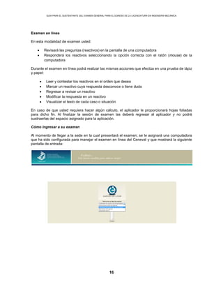 GUÍA PARA EL SUSTENTANTE DEL EXAMEN GENERAL PARA EL EGRESO DE LA LICENCIATURA EN INGENIERÍA MECÁNICA
16
Examen en línea
En esta modalidad de examen usted:
• Revisará las preguntas (reactivos) en la pantalla de una computadora
• Responderá los reactivos seleccionando la opción correcta con el ratón (mouse) de la
computadora
Durante el examen en línea podrá realizar las mismas acciones que efectúa en una prueba de lápiz
y papel:
• Leer y contestar los reactivos en el orden que desea
• Marcar un reactivo cuya respuesta desconoce o tiene duda
• Regresar a revisar un reactivo
• Modificar la respuesta en un reactivo
• Visualizar el texto de cada caso o situación
En caso de que usted requiera hacer algún cálculo, el aplicador le proporcionará hojas foliadas
para dicho fin. Al finalizar la sesión de examen las deberá regresar al aplicador y no podrá
sustraerlas del espacio asignado para la aplicación.
Cómo ingresar a su examen
Al momento de llegar a la sede en la cual presentará el examen, se le asignará una computadora
que ha sido configurada para manejar el examen en línea del Ceneval y que mostrará la siguiente
pantalla de entrada:
 