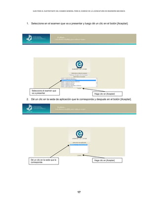 GUÍA PARA EL SUSTENTANTE DEL EXAMEN GENERAL PARA EL EGRESO DE LA LICENCIATURA EN INGENIERÍA MECÁNICA
17
1. Seleccione en el examen que va a presentar y luego dé un clic en el botón [Aceptar].
2. Dé un clic en la sede de aplicación que le corresponda y después en el botón [Aceptar].
Dé un clic en la sede que le
corresponde
Haga clic en [Aceptar]
Seleccione el examen que
va a presentar Haga clic en [Aceptar]
 