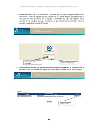 GUÍA PARA EL SUSTENTANTE DEL EXAMEN GENERAL PARA EL EGRESO DE LA LICENCIATURA EN INGENIERÍA MECÁNICA
18
3. Introduzca el folio que se le proporcionó. Considere que el sistema distingue mayúsculas y
minúsculas. Antes de ingresar su folio, revise que la función Bloqueo de mayúsculas no
esté activada. Por lo general, en el teclado se enciende una luz para indicarlo. Tenga
cuidado de no introducir espacios en blanco, ya que el sistema los considera como un
carácter. Haga clic en el botón [Aceptar]
4. Aparecerá una pantalla con las sesiones que comprende su examen, el estado en que se
encuentra cada una de ellas y la acción que puede ejecutar. Haga clic en [Iniciar sesión].
Introduzca su folio y
contraseña Haga clic en [Aceptar]
Haga clic aquí para
iniciar la sesión
 