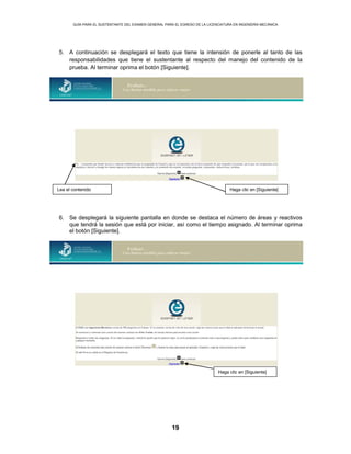 GUÍA PARA EL SUSTENTANTE DEL EXAMEN GENERAL PARA EL EGRESO DE LA LICENCIATURA EN INGENIERÍA MECÁNICA
19
5. A continuación se desplegará el texto que tiene la intensión de ponerle al tanto de las
responsabilidades que tiene el sustentante al respecto del manejo del contenido de la
prueba. Al terminar oprima el botón [Siguiente].
6. Se desplegará la siguiente pantalla en donde se destaca el número de áreas y reactivos
que tendrá la sesión que está por iniciar, así como el tiempo asignado. Al terminar oprima
el botón [Siguiente].
Lea el contenido Haga clic en [Siguiente]
Haga clic en [Siguiente]
 