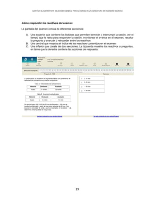 GUÍA PARA EL SUSTENTANTE DEL EXAMEN GENERAL PARA EL EGRESO DE LA LICENCIATURA EN INGENIERÍA MECÁNICA
21
Cómo responder los reactivos del examen
La pantalla del examen consta de diferentes secciones:
A. Una superior que contiene los botones que permiten terminar o interrumpir la sesión, ver el
tiempo que le resta para responder la sesión, monitorear el avance en el examen, resaltar
la pregunta y avanzar o retroceder entre los reactivos
B. Una central que muestra el índice de los reactivos contenidos en el examen
C. Una inferior que consta de dos secciones. La izquierda muestra los reactivos o preguntas,
en tanto que la derecha contiene las opciones de respuesta.
2.31 minA continuación se muestran las siguientes tablas con parámetros de
velocidad de corte en torno y avance longitudinal.
Tabla 1. Velocidades de corte en torno.
Material Desbaste Acabado
Acero 27 m/min 30 m/min
Tabla 2. Avances longitudinales.
Material Desbaste Acabado
Acero 0.3 mm 1.0 mm
Un eje de acero SAE-1020 de 50 mm de diámetro y 100 mm de
longitud se fabricará a partir de una barra redonda de 60 mm. Con
base en la velocidad de corte y avance mostrados en las tablas 1 y 2,
determine el tiempo total de maquinado.
5.20 min
7.50 min
8.40 min
 