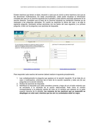 GUÍA PARA EL SUSTENTANTE DEL EXAMEN GENERAL PARA EL EGRESO DE LA LICENCIATURA EN INGENIERÍA MECÁNICA
22
Existen reactivos que tienen un texto, situación o caso que es común a otros reactivos a los que se
les denominan multirreactivos. En estas circunstancias, usted podrá visualizar la información
completa del caso en la columna izquierda de la pantalla y cada reactivo asociado aparecerá en la
sección derecha. Considere que el texto de la columna izquierda se mantendrá mientras se da
respuesta a las preguntas asociadas. En cuanto se responda la última del caso y se elija la
siguiente pregunta, cambiarán ambas secciones con los textos del caso siguiente y su primera
pregunta, o bien con la pregunta y sus opciones de respuesta.
Para responder cada reactivo del examen deberá realizar el siguiente procedimiento:
1. Lea cuidadosamente la pregunta que aparece en la sección izquierda. Si se trata de un
caso o multirreactivo, entonces lea el texto de la sección izquierda y cada una de sus
preguntas en la sección derecha
2. Analice las opciones de respuesta
3. Identifique la respuesta que usted considera correcta y haga clic en el botón redondo que
se encuentra a la izquierda de la opción seleccionada. Note cómo el número
correspondiente a la pregunta cambia de color en la ventana que aparece en la parte
superior derecha de la pantalla: los números de los reactivos que ya respondió se
despliegan en color azul, mientras que los aún no contestados están en negro
En una transmisión automática los cambios se realizan a través de
juegos de embragues y frenos de banda. La figura representa un
freno con un coeficiente de fricción de 0.35, el cual se somete a una
presión de 1 100 kPa cuyo ancho es de 60 mm.
¿Qué fuerza F se debe aplicar para detener el eje?
731 N
1 096 N
2 194 N
9 757 N
 