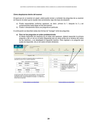 GUÍA PARA EL SUSTENTANTE DEL EXAMEN GENERAL PARA EL EGRESO DE LA LICENCIATURA EN INGENIERÍA MECÁNICA
24
Cómo desplazarse dentro del examen
Al igual que en un examen en papel, usted puede revisar y contestar las preguntas de su examen
en línea en el orden que le resulte más conveniente, bajo dos tipos de situación:
a) Puede responderlas conforme aparecen; es decir, primero la 1, después la 2 y así
sucesivamente hasta llegar al final del examen
b) Puede ir directamente hacia una pregunta en particular.
A continuación se describen estas dos formas de "navegar” entre las preguntas.
a) Para ver las preguntas en orden predeterminado
Si desea responder los reactivos en el orden que aparecen, deberá responder la primera
pregunta y dar un clic en el botón [Siguiente] que se ubica arriba de la ventana del índice
de los reactivos, y se desplegará el siguiente reactivo. Para regresar a la pregunta que
acaba de responder, dé un clic sobre el botón [Anterior].
Utilice estos botones para
avanzar a la siguiente
pregunta o regresar a la
anterior
2.31 min
5.20 min
7.50 min
8.40 min
A continuación se muestran las siguientes tablas con parámetros de
velocidad de corte en torno y avance longitudinal.
Tabla 1. Velocidades de corte en torno.
Material Desbaste Acabado
Acero 27 m/min 30 m/min
Tabla 2. Avances longitudinales.
Material Desbaste Acabado
Acero 0.3 mm 1.0 mm
Un eje de acero SAE-1020 de 50 mm de diámetro y 100 mm de longitud
se fabricará a partir de una barra redonda de 60 mm. Con base en la
velocidad de corte y avance mostrados en las tablas 1 y 2, determine el
tiempo total de maquinado.
 