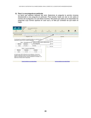 GUÍA PARA EL SUSTENTANTE DEL EXAMEN GENERAL PARA EL EGRESO DE LA LICENCIATURA EN INGENIERÍA MECÁNICA
25
b) Para ir a una pregunta en particular
La barra que aparece después del texto Seleccione la pregunta le permite moverse
directamente a una pregunta en particular. Para hacerlo, basta con dar un clic sobre el
número de la pregunta a la cual desea moverse. Recuerde que usted ya ha respondido las
preguntas cuyo número aparece en color azul y le falta por contestar las que están en
negro.
2.31 minA continuación se muestran las siguientes tablas con parámetros de
velocidad de corte en torno y avance longitudinal.
Tabla 1. Velocidades de corte en torno.
Material Desbaste Acabado
Acero 27 m/min 30 m/min
Tabla 2. Avances longitudinales.
Material Desbaste Acabado
Acero 0.3 mm 1.0 mm
Un eje de acero SAE-1020 de 50 mm de diámetro y 100 mm de
longitud se fabricará a partir de una barra redonda de 60 mm. Con
base en la velocidad de corte y avance mostrados en las tablas 1 y 2,
determine el tiempo total de maquinado.
5.20 min
7.50 min
8.40 min
Utilice la barra para seleccionar
una pregunta
 