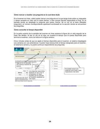 GUÍA PARA EL SUSTENTANTE DEL EXAMEN GENERAL PARA EL EGRESO DE LA LICENCIATURA EN INGENIERÍA MECÁNICA
26
Cómo marcar o resaltar una pregunta en la cual tiene duda
En el examen en línea, usted puede marcar una pregunta en la que tenga duda sobre su respuesta
y desea revisarla en caso que le sobre tiempo, o bien porque decidió responderla al final. En la
pantalla donde se despliega la pregunta que quiere marcar, dé un clic en el texto [Resaltar
pregunta] y el número correspondiente aparecerá sombreado en la sección donde se encuentran
las preguntas.
Cómo consultar el tiempo disponible
En la parte superior de la pantalla del examen en línea aparece la figura de un reloj seguido de la
frase Ver tiempo. Al dar un clic en el reloj, se muestra el tiempo que le queda disponible para
terminar el examen, como se indica en la figura anterior.
Cinco minutos antes de que se agote el tiempo disponible para el examen, el sistema desplegará
una ventana con una advertencia. Cuando haya transcurrido el tiempo designado para el examen,
el sistema lo cerrará y no podrá continuar respondiendo las preguntas.
2.31 min
A continuación se muestran las siguientes tablas con parámetros de
velocidad de corte en torno y avance longitudinal.
Tabla 1. Velocidades de corte en torno.
Material Desbaste Acabado
Acero 27 m/min 30 m/min
Tabla 2. Avances longitudinales.
Material Desbaste Acabado
Acero 0.3 mm 1.0 mm
Un eje de acero SAE-1020 de 50 mm de diámetro y 100 mm de
longitud se fabricará a partir de una barra redonda de 60 mm. Con
base en la velocidad de corte y avance mostrados en las tablas 1 y 2,
determine el tiempo total de maquinado.
5.20 min
7.50 min
8.40 min
Haga clic en el reloj para
ver el tiempo restante del
examen
Es posible marcar una
pregunta como duda o para
responderse más tarde
Las preguntas respondidas
aparecen en azul y las no
contestadas, en negro.
Aquellas que ha marcado
se muestran resaltadas en
color sepia
 