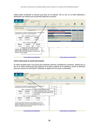 GUÍA PARA EL SUSTENTANTE DEL EXAMEN GENERAL PARA EL EGRESO DE LA LICENCIATURA EN INGENIERÍA MECÁNICA
27
Usted podrá monitorear el avance que lleva en el examen. Dé un clic en el botón [Monitor] y
aparecerá una ventana que le permitirá observar el avance.
Cómo interrumpir la sesión del examen
Si usted necesita hacer una pausa para después continuar contestando el examen, deberá dar un
clic en el botón [Interrumpir] que aparece en la barra superior de la pantalla y avisar al aplicador
para que autorice la interrupción mediante el registro de una clave y contraseña.
2.31 min
A continuación se muestran las siguientes tablas con parámetros de
velocidad de corte en torno y avance longitudinal.
Tabla 1. Velocidades de corte en torno.
Material Desbaste Acabado
Acero 27 m/min 30 m/min
Tabla 2. Avances longitudinales.
Material Desbaste Acabado
Acero 0.3 mm 1.0 mm
Un eje de acero SAE-1020 de 50 mm de diámetro y 100 mm de
longitud se fabricará a partir de una barra redonda de 60 mm. Con
base en la velocidad de corte y avance mostrados en las tablas 1 y 2,
determine el tiempo total de maquinado.
5.20 min
7.50 min
8.40 min
Haga clic en el monitor para
desplegar la ventana que le
permitirá observar el avance en
la sesión.
2.31 min
A continuación se muestran las siguientes tablas con parámetros de
velocidad de corte en torno y avance longitudinal.
Tabla 1. Velocidades de corte en torno.
Material Desbaste Acabado
Acero 27 m/min 30 m/min
Tabla 2. Avances longitudinales.
Material Desbaste Acabado
Acero 0.3 mm 1.0 mm
Un eje de acero SAE-1020 de 50 mm de diámetro y 100 mm de
longitud se fabricará a partir de una barra redonda de 60 mm. Con
base en la velocidad de corte y avance mostrados en las tablas 1 y 2,
determine el tiempo total de maquinado.
5.20 min
7.50 min
8.40 min
Utilice el botón [Interrumpir]
cuando necesite hacer una pausa
en el examen (salir del recinto de
aplicación)
 
