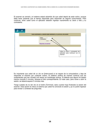 GUÍA PARA EL SUSTENTANTE DEL EXAMEN GENERAL PARA EL EGRESO DE LA LICENCIATURA EN INGENIERÍA MECÁNICA
28
El examen se cerrará y el sistema estará advertido de que usted dejará de estar activo, aunque
debe tener presente que el tiempo disponible para responder se seguirá consumiendo. Para
continuar, tanto usted como el aplicador deberán ingresar nuevamente su clave o folio y su
contraseña.
Es importante que usted dé un clic en [Interrumpir] si se separa de la computadora y deja de
responder el examen por cualquier motivo. El sistema verifica de manera continua que los
sustentantes que han iniciado una sesión se mantengan activos. Si detecta que alguno ha estado
inactivo durante 5 minutos, bloquea el folio correspondiente. En este caso, para volver a abrir la
sesión, se deberá esperar 5 minutos más.
Tenga cuidado de no dar clic en el botón [Terminar], salvo cuando haya finalizado la sesión del
examen. Esta opción le indica al sistema que usted ha concluido la sesión y ya no podrá regresar
para revisar o contestar las preguntas.
Regresar al examen
PARA SUSPENDER LA SESIÓN DEBE INGRESAR LA CLAVE DEL APLICADOR
Utilice la clave y contraseña del
aplicador para continuar con el
examen
 