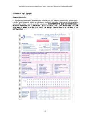GUÍA PARA EL SUSTENTANTE DEL EXAMEN GENERAL PARA EL EGRESO DE LA LICENCIATURA EN INGENIERÍA MECÁNICA
31
Examen en lápiz y papel
Hoja de respuestas
La hoja de respuestas está diseñada para ser leída por una máquina denominada “lector óptico”.
Por esta razón, cualquier doblez, enmendadura o marcas diferentes a las que se solicitan pueden
alterar dicha lectura y, por lo tanto, los resultados. ES IMPORTANTE QUE USTED REVISE LA
HOJA DE RESPUESTAS CUANDO SE LA ENTREGUEN Y LA CUIDE MIENTRAS ESTÁ EN
SUS MANOS PARA EVITAR QUE ESTÉ EN MALAS CONDICIONES AL MOMENTO DE
DEVOLVERLA.
 