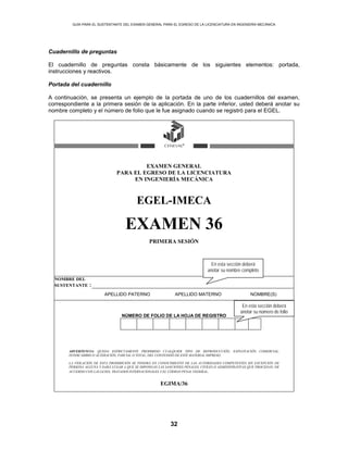 GUÍA PARA EL SUSTENTANTE DEL EXAMEN GENERAL PARA EL EGRESO DE LA LICENCIATURA EN INGENIERÍA MECÁNICA
32
Cuadernillo de preguntas
El cuadernillo de preguntas consta básicamente de los siguientes elementos: portada,
instrucciones y reactivos.
Portada del cuadernillo
A continuación, se presenta un ejemplo de la portada de uno de los cuadernillos del examen,
correspondiente a la primera sesión de la aplicación. En la parte inferior, usted deberá anotar su
nombre completo y el número de folio que le fue asignado cuando se registró para el EGEL.
EXAMEN GENERAL
PARA EL EGRESO DE LA LICENCIATURA
EN INGENIERÍA MECÁNICA
EGEL-IMECA
EXAMEN 36
PRIMERA SESIÓN
NOMBRE DEL
SUSTENTANTE :
APELLIDO PATERNO APELLIDO MATERNO NOMBRE(S)
NÚMERO DE FOLIO DE LA HOJA DE REGISTRO
ADVERTENCIA: QUEDA ESTRICTAMENTE PROHIBIDO CUALQUIER TIPO DE REPRODUCCIÓN, EXPLOTACIÓN COMERCIAL,
INTERCAMBIO O ALTERACIÓN, PARCIAL O TOTAL, DEL CONTENIDO DE ESTE MATERIAL IMPRESO.
LA VIOLACIÓN DE ESTA PROHIBICIÓN SE PONDRÁ EN CONOCIMIENTO DE LAS AUTORIDADES COMPETENTES SIN EXCEPCIÓN DE
PERSONA ALGUNA Y DARÁ LUGAR A QUE SE IMPONGAN LAS SANCIONES PENALES, CIVILES O ADMINISTRATIVAS QUE PROCEDAN, DE
ACUERDO CON LAS LEYES, TRATADOS INTERNACIONALES Y EL CÓDIGO PENAL FEDERAL.
EGIMA/36
En esta sección deberá
anotar su nombre completo
En esta sección deberá
anotar su número de folio
 