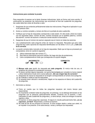 GUÍA PARA EL SUSTENTANTE DEL EXAMEN GENERAL PARA EL EGRESO DE LA LICENCIATURA EN INGENIERÍA MECÁNICA
33
Instrucciones para contestar la prueba
Para responder el examen se le darán diversas indicaciones, tanto en forma oral como escrita. A
continuación se presentan las instrucciones que encontrará al final del cuadernillo de preguntas,
las cuales debe leer antes de llevarlas a cabo.
1. Asegúrese de que entiende perfectamente todas las instrucciones. Pregunte al aplicador lo que
no le parezca claro.
2. Anote su nombre completo y número de folio en la portada de este cuadernillo.
3. Verifique que la hoja de respuestas corresponda a esta sesión. En ella anote y llene los óvalos
con los siguientes datos: número de folio, nombre (iniciando con el apellido paterno), nombre
del examen, número de examen e institución donde estudió la licenciatura.
4. Asegúrese de que el número de examen asignado sea el mismo en todas las sesiones.
5. Lea cuidadosamente cada pregunta antes de marcar la respuesta. Recuerde que para cada
pregunta hay cuatro opciones de respuesta identificadas con las letras: A, B, C y D, y solo una
es la correcta.
6. La opción correcta debe marcarla en la hoja de respuestas. Dado que la hoja se procesará por
computadora, tome en cuenta lo siguiente:
a) Utilice solamente lápiz del número 2
1
/2.
b) Solo llene la información que se le solicita. No haga otro tipo de anotaciones.
c) Llene completamente el óvalo que corresponda a la opción elegida.
INCORRECTO CORRECTO
d) Marque solo una opción de respuesta en cada pregunta. Si marca más de una, el
programa de cómputo la considerará incorrecta.
e) Si quiere cambiar alguna respuesta, con goma blanda borre por completo la marca original
y llene totalmente el óvalo de la nueva selección. ¡No use ningún tipo de corrector!
f) Asegúrese de marcar la respuesta en el renglón correspondiente al número de la pregunta.
g) No maltrate ni doble la hoja de respuestas.
h) Si necesita hacer cálculos o anotaciones, hágalo en los espacios en blanco del cuadernillo
de preguntas.
7. Administre su tiempo:
a) Tome en cuenta que no todas las preguntas requieren del mismo tiempo para
responderlas.
b) Es importante contestar todas las preguntas; sin embargo, no se detenga demasiado en las
preguntas que le parezcan particularmente difíciles. Continúe con el examen, o bien,
márquelas en este cuadernillo de preguntas y, si tiene tiempo, antes de entregar el examen
regrese a ellas.
c) El examen no tiene preguntas capciosas. Si alguna le resulta particularmente fácil, ¡no es
capciosa!, ¡es fácil! Respóndala y continúe el examen.
d) No trate de ser de los primeros en terminar. Si otros acaban rápido o antes que usted, no
se inquiete ni se presione. Si le sobra tiempo, revise y verifique sus respuestas.
 