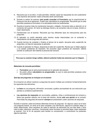 GUÍA PARA EL SUSTENTANTE DEL EXAMEN GENERAL PARA EL EGRESO DE LA LICENCIATURA EN INGENIERÍA MECÁNICA
34
8. Recuerde que no es ético, ni está permitido, intentar copiar las respuestas de otro sustentante
o los reactivos del examen; estas conductas serán sancionadas.
9. Durante la sesión de examen solo puede consultar el Formulario que le proporcionará el
Ceneval el día de la aplicación. Puede usar calculadora no programable. Recuerde que no está
permitido prestarse el formulario ni la calculadora entre los sustentantes.
10. Durante el examen trate de mantenerse tranquilo y relajado. Concentre toda su atención en el
contenido del examen. En tanto se distraiga menos y se concentre más en la tarea, tendrá un
mejor desempeño.
11. Familiarícese con el examen. Recuerde que hay diferentes tipos de instrucciones para las
preguntas.
12. El aplicador no podrá atenderle para resolver dudas relacionadas con el contenido e
interpretación de las preguntas del examen.
13. Cuando termine de contestar o finalice el tiempo de la sesión, devuelva este cuadernillo de
preguntas y la hoja de respuestas al aplicador.
14. Cuando el aplicador le indique, desprenda el sello del cuadernillo. Revise que no falten páginas
y no existan problemas de impresión. De encontrar algún problema de impresión, deberá
solicitar la sustitución del material al personal del Ceneval.
Para que su examen tenga validez, deberá sustentar todas las sesiones que lo integran.
Materiales de consulta permitidos
• Formulario que le será proporcionado por el aplicador del examen.
• Se podrá utilizar calculadora no programable, la cual no está permitido prestarse entre
los sustentantes.
Qué tipo de preguntas se incluyen en el examen
En el examen se utilizan reactivos o preguntas de opción múltiple que contienen fundamentalmente
los siguientes dos elementos:
• La base es una pregunta, afirmación, enunciado o gráfico acompañado de una instrucción que
plantea un problema explícitamente.
• Las opciones de respuesta son enunciados, palabras, cifras o combinaciones de números y
letras que guardan relación con la base del reactivo, donde solo una opción es la correcta.
Para todas las preguntas del examen siempre se presentarán cuatro opciones de respuesta.
Durante el examen usted encontrará diferentes formas de preguntar. En algunos casos se le hace
una pregunta directa, en otros se le pide completar una información, algunos le solicitan elegir un
orden determinado, otros requieren de usted la elección de elementos de una lista dada y otros
más le piden relacionar columnas. Comprender estos formatos le permitirá llegar mejor preparado
al examen. Con el fin de apoyarlo para facilitar su comprensión, a continuación se presentan
algunos ejemplos.
 