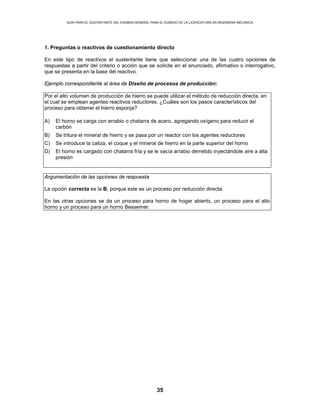 GUÍA PARA EL SUSTENTANTE DEL EXAMEN GENERAL PARA EL EGRESO DE LA LICENCIATURA EN INGENIERÍA MECÁNICA
35
1. Preguntas o reactivos de cuestionamiento directo
En este tipo de reactivos el sustentante tiene que seleccionar una de las cuatro opciones de
respuestas a partir del criterio o acción que se solicite en el enunciado, afirmativo o interrogativo,
que se presenta en la base del reactivo.
Ejemplo correspondiente al área de Diseño de procesos de producción:
Por el alto volumen de producción de hierro se puede utilizar el método de reducción directa, en
el cual se emplean agentes reactivos reductores. ¿Cuáles son los pasos característicos del
proceso para obtener el hierro esponja?
A) El horno se carga con arrabio o chatarra de acero, agregando oxígeno para reducir el
carbón
B) Se tritura el mineral de hierro y se pasa por un reactor con los agentes reductores
C) Se introduce la caliza, el coque y el mineral de hierro en la parte superior del horno
D) El horno es cargado con chatarra fría y se le vacía arrabio derretido inyectándole aire a alta
presión
Argumentación de las opciones de respuesta
La opción correcta es la B, porque este es un proceso por reducción directa.
En las otras opciones se da un proceso para horno de hogar abierto, un proceso para el alto
horno y un proceso para un horno Bessemer.
 